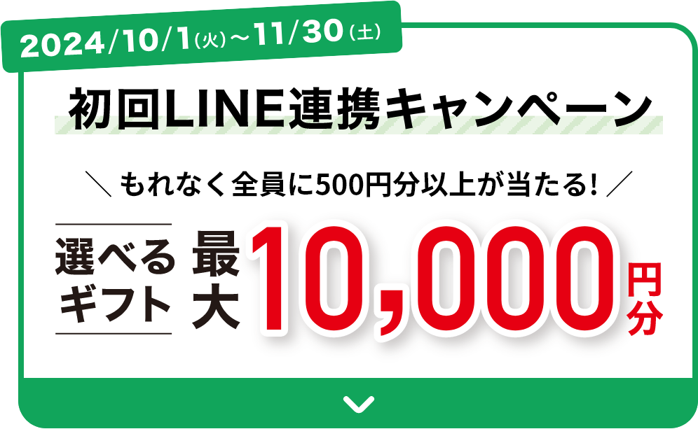 2024/10/1(火)～11/30(土) 初回LINE連携キャンペーン もれなく全員に500円分以上が当たる！選べるギフト最大10,000円分