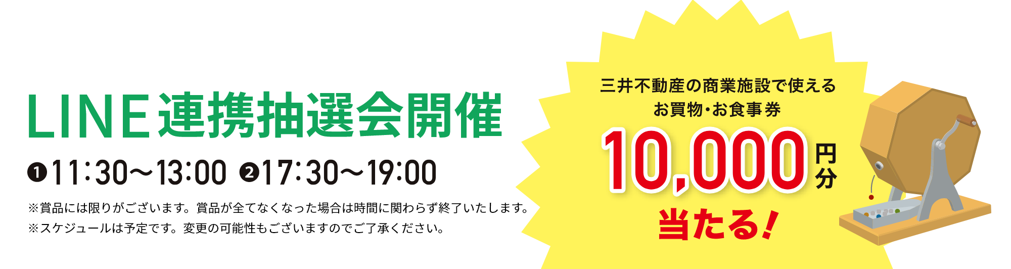 LINE連携抽選会開催 ①11:30～13:00 ②17:30～19:00 ※賞品には限りがございます。賞品が全てなくなった場合は時間に関わらず終了いたします。 ※スケジュールは予定です。変更の可能性もございますのでご了承ください。三井不動産の商業施設で使えるお買物・お食事券10,000円分当たる！