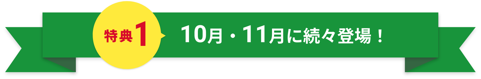 特典1 10月・11月に続々登場！