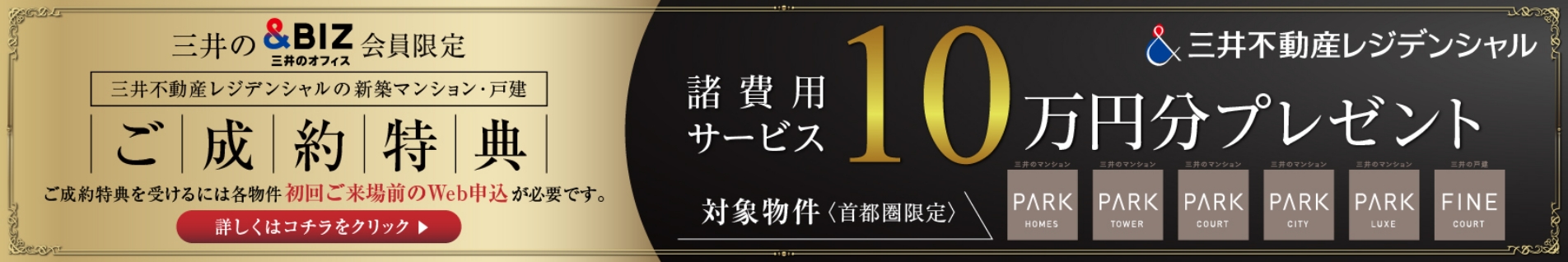 三井不動産レジデンシャル 三井の&BIZ会員限定 三井不動産レジデンシャルの新築マンション・戸建 ご成約特典 ご成約特典を受けるには各物件初回ご来場前のWeb申込が必要です。詳しくはこちらをクリック 諸費用サービス10万円分プレゼント