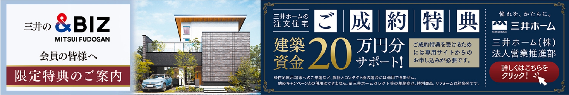 三井の&BIZ会員の皆様へ 限定特典のご案内 三井ホームの注文住宅ご成約特典 建築資金 20万円分サポート! ご成約特典を受けるためには専用サイトからのお申し込みが必要です。 憧れを、かたちに。三井ホーム 三井ホーム（株）法人営業推進部 詳しくはこちらをクリック